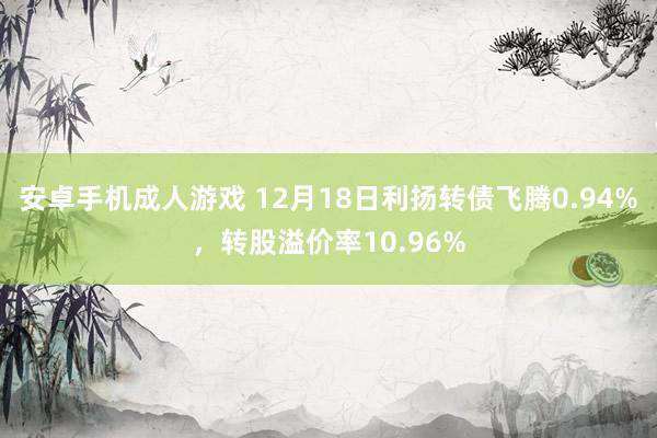 安卓手机成人游戏 12月18日利扬转债飞腾0.94%，转股溢价率10.96%