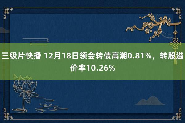 三级片快播 12月18日领会转债高潮0.81%，转股溢价率10.26%