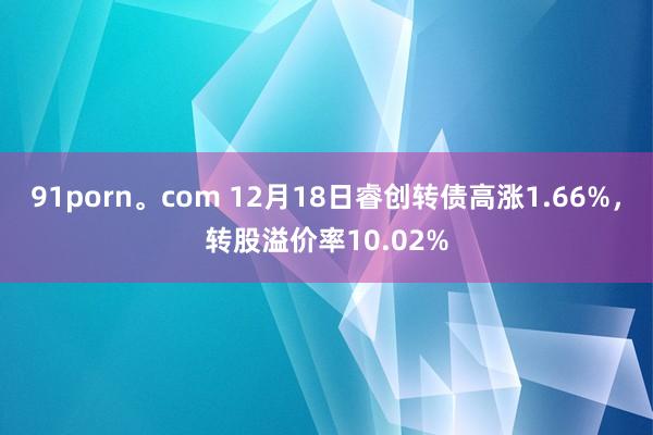 91porn。com 12月18日睿创转债高涨1.66%，转股溢价率10.02%