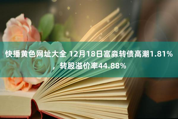 快播黄色网址大全 12月18日富淼转债高潮1.81%，转股溢价率44.88%