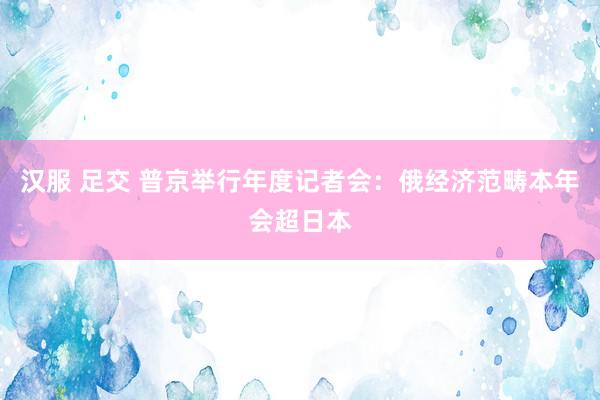 汉服 足交 普京举行年度记者会：俄经济范畴本年会超日本