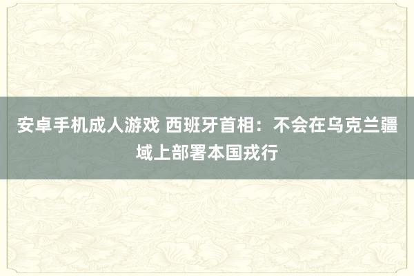 安卓手机成人游戏 西班牙首相：不会在乌克兰疆域上部署本国戎行