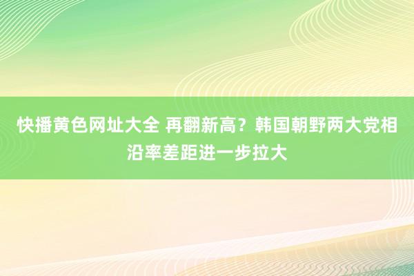 快播黄色网址大全 再翻新高？韩国朝野两大党相沿率差距进一步拉大