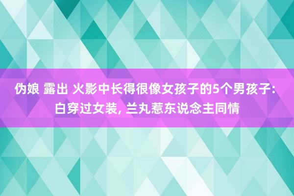 伪娘 露出 火影中长得很像女孩子的5个男孩子: 白穿过女装， 兰丸惹东说念主同情