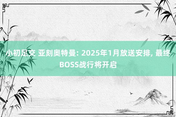 小初足交 亚刻奥特曼: 2025年1月放送安排， 最终BOSS战行将开启