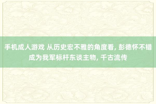 手机成人游戏 从历史宏不雅的角度看， 彭德怀不错成为我军标杆东谈主物， 千古流传