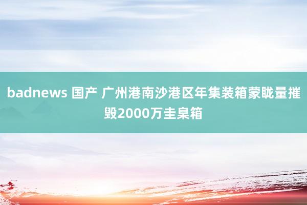 badnews 国产 广州港南沙港区年集装箱蒙眬量摧毁2000万圭臬箱