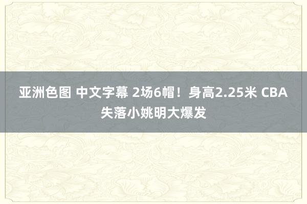 亚洲色图 中文字幕 2场6帽！身高2.25米 CBA失落小姚明大爆发