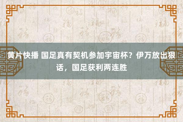 黄片快播 国足真有契机参加宇宙杯？伊万放出狠话，国足获利两连胜