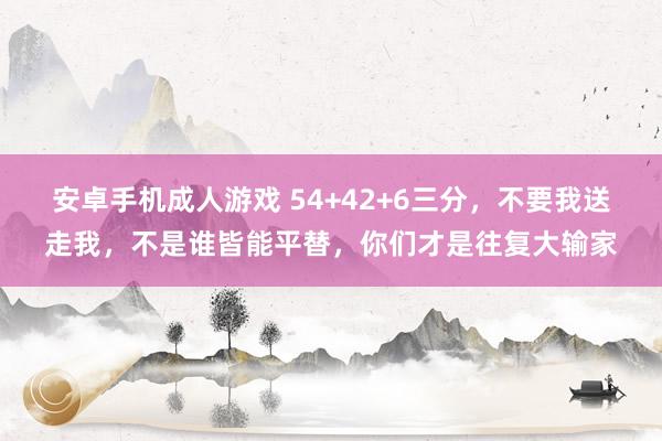 安卓手机成人游戏 54+42+6三分，不要我送走我，不是谁皆能平替，你们才是往复大输家