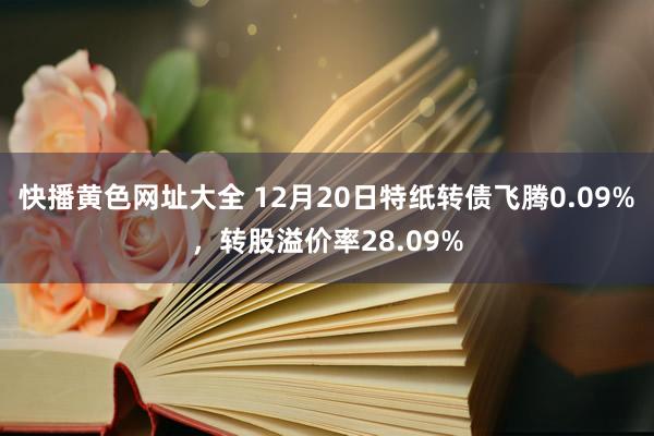 快播黄色网址大全 12月20日特纸转债飞腾0.09%，转股溢价率28.09%