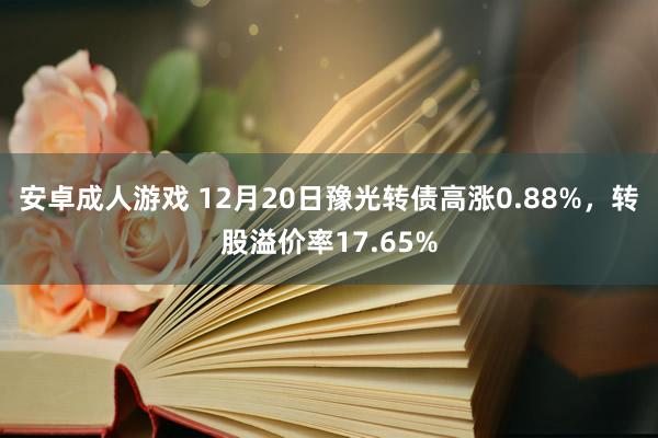 安卓成人游戏 12月20日豫光转债高涨0.88%，转股溢价率17.65%