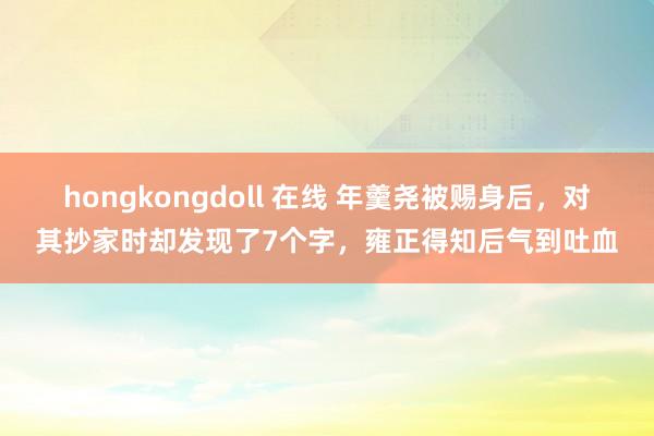 hongkongdoll 在线 年羹尧被赐身后，对其抄家时却发现了7个字，雍正得知后气到吐血