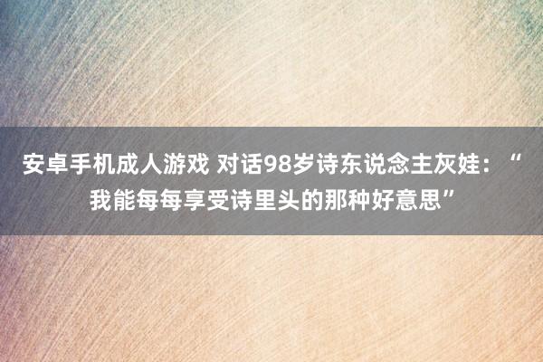 安卓手机成人游戏 对话98岁诗东说念主灰娃：“我能每每享受诗里头的那种好意思”