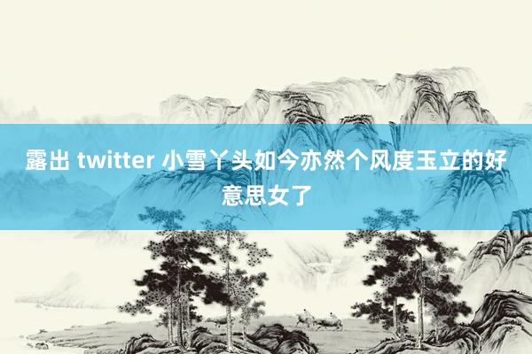 露出 twitter 小雪丫头如今亦然个风度玉立的好意思女了