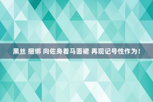 黑丝 捆绑 向佐身着马面裙 再现记号性作为！