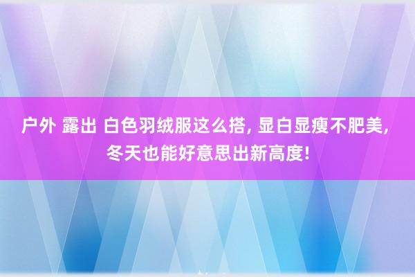 户外 露出 白色羽绒服这么搭， 显白显瘦不肥美， 冬天也能好意思出新高度!