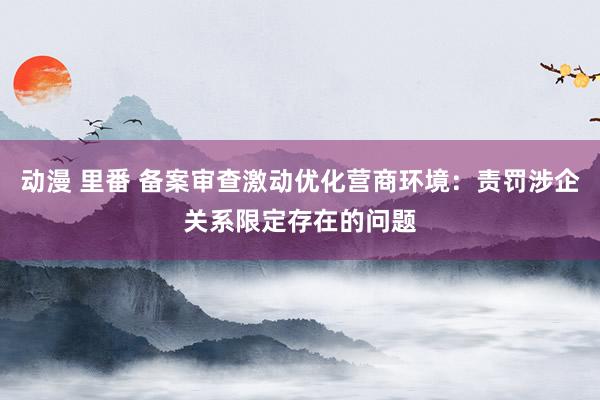 动漫 里番 备案审查激动优化营商环境：责罚涉企关系限定存在的问题