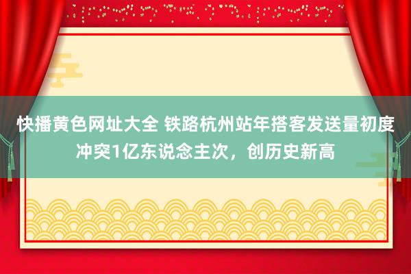 快播黄色网址大全 铁路杭州站年搭客发送量初度冲突1亿东说念主次，创历史新高