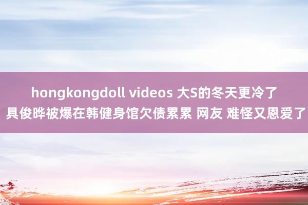 hongkongdoll videos 大S的冬天更冷了 具俊晔被爆在韩健身馆欠债累累 网友 难怪又恩爱了