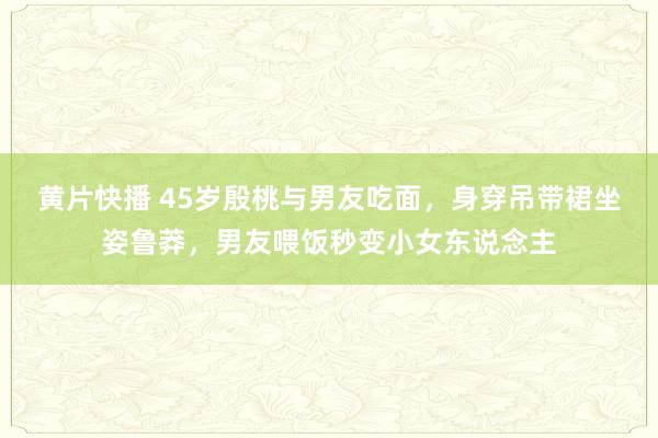 黄片快播 45岁殷桃与男友吃面，身穿吊带裙坐姿鲁莽，男友喂饭秒变小女东说念主