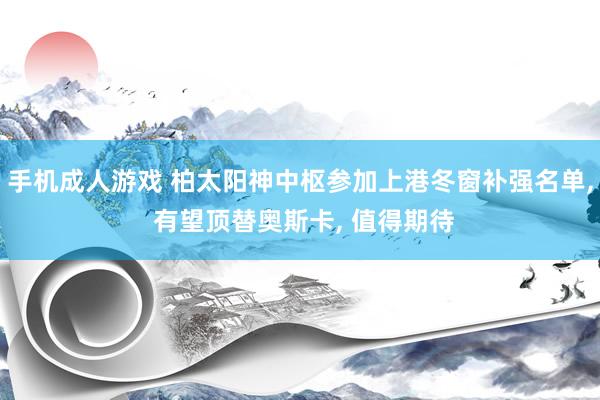 手机成人游戏 柏太阳神中枢参加上港冬窗补强名单， 有望顶替奥斯卡， 值得期待