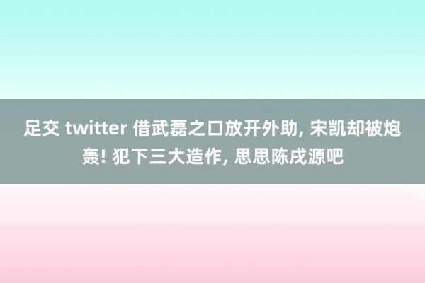 足交 twitter 借武磊之口放开外助， 宋凯却被炮轰! 犯下三大造作， 思思陈戌源吧