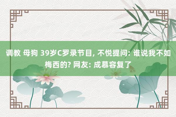 调教 母狗 39岁C罗录节目， 不悦提问: 谁说我不如梅西的? 网友: 成慕容复了