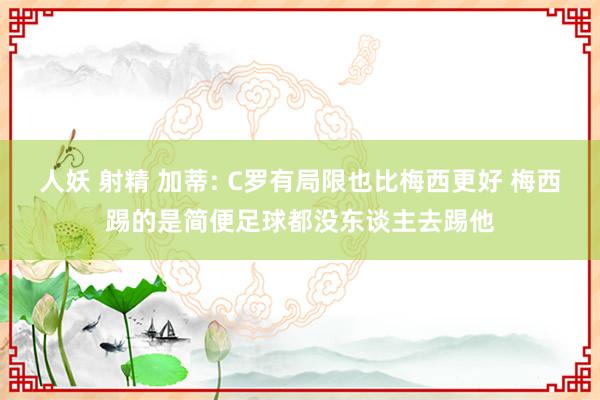 人妖 射精 加蒂: C罗有局限也比梅西更好 梅西踢的是简便足球都没东谈主去踢他