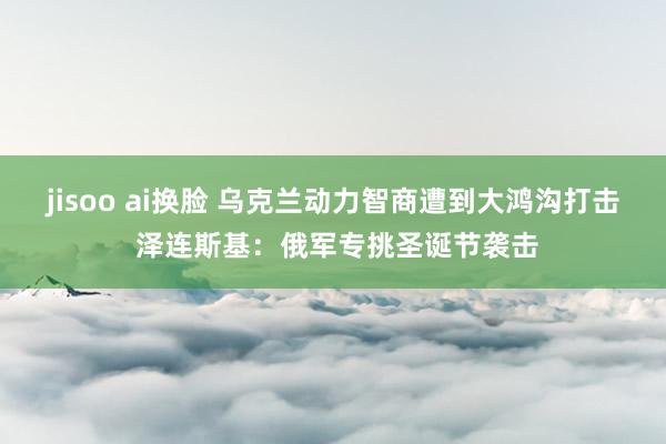 jisoo ai换脸 乌克兰动力智商遭到大鸿沟打击 泽连斯基：俄军专挑圣诞节袭击