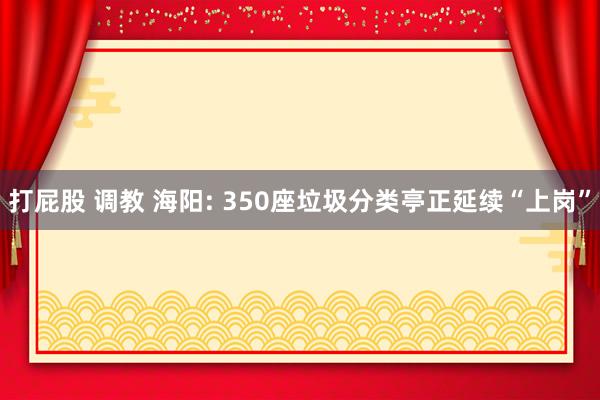 打屁股 调教 海阳: 350座垃圾分类亭正延续“上岗”