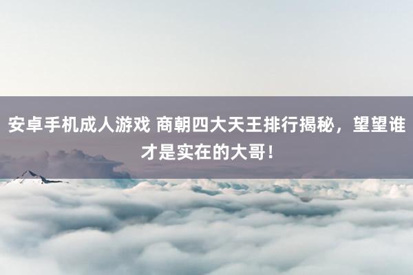 安卓手机成人游戏 商朝四大天王排行揭秘，望望谁才是实在的大哥！