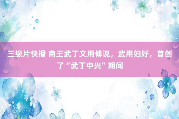 三级片快播 商王武丁文用傅说，武用妇好，首创了“武丁中兴”期间