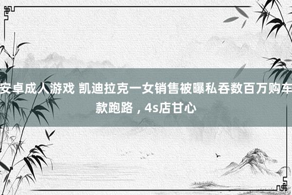 安卓成人游戏 凯迪拉克一女销售被曝私吞数百万购车款跑路 ， 4s店甘心