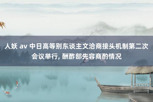 人妖 av 中日高等别东谈主文洽商接头机制第二次会议举行， 酬酢部先容商酌情况