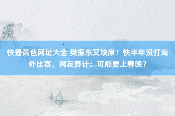 快播黄色网址大全 樊振东又缺席！快半年没打海外比赛，网友算计：可能要上春晚？