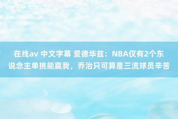 在线av 中文字幕 爱德华兹：NBA仅有2个东说念主单挑能赢我，乔治只可算是三流球员辛苦