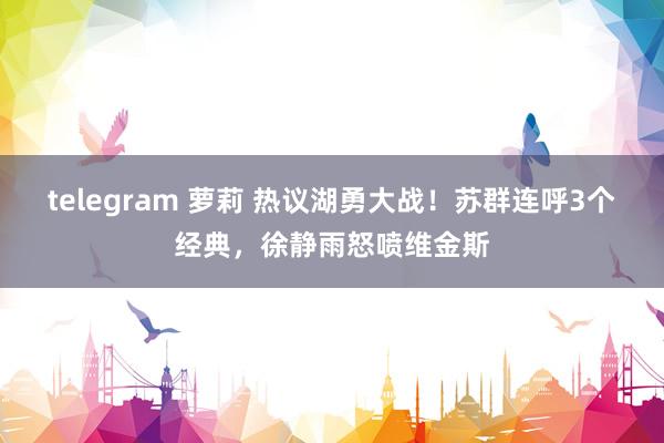 telegram 萝莉 热议湖勇大战！苏群连呼3个经典，徐静雨怒喷维金斯