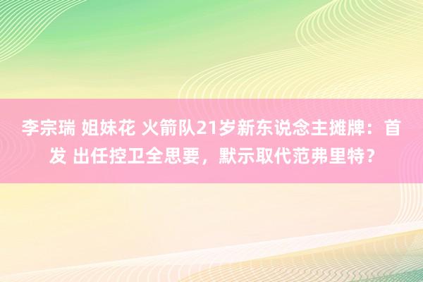 李宗瑞 姐妹花 火箭队21岁新东说念主摊牌：首发 出任控卫全思要，默示取代范弗里特？