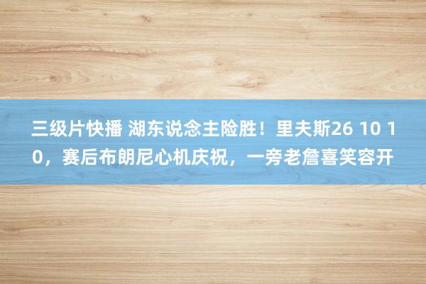 三级片快播 湖东说念主险胜！里夫斯26 10 10，赛后布朗尼心机庆祝，一旁老詹喜笑容开