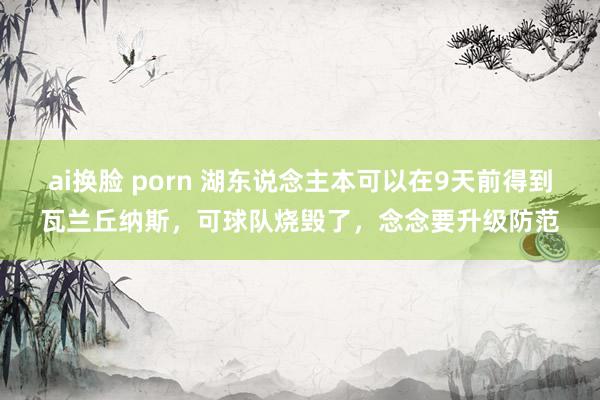 ai换脸 porn 湖东说念主本可以在9天前得到瓦兰丘纳斯，可球队烧毁了，念念要升级防范