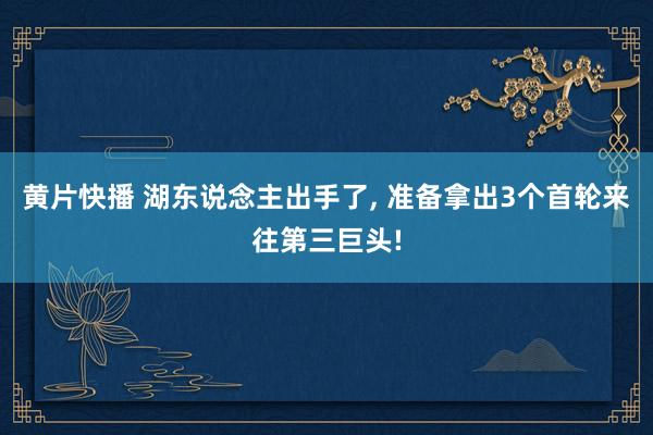 黄片快播 湖东说念主出手了， 准备拿出3个首轮来往第三巨头!