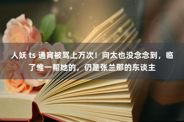 人妖 ts 通宵被骂上万次！向太也没念念到，临了惟一帮她的，仍是张兰那的东谈主