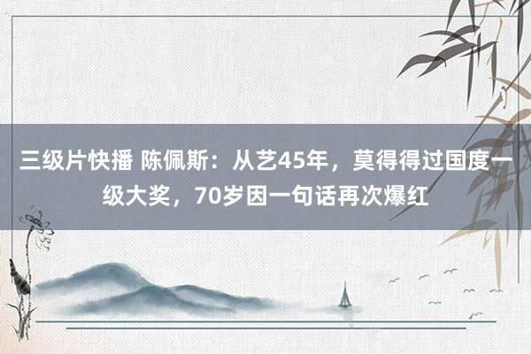 三级片快播 陈佩斯：从艺45年，莫得得过国度一级大奖，70岁因一句话再次爆红