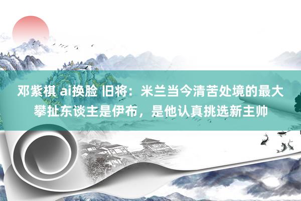 邓紫棋 ai换脸 旧将：米兰当今清苦处境的最大攀扯东谈主是伊布，是他认真挑选新主帅