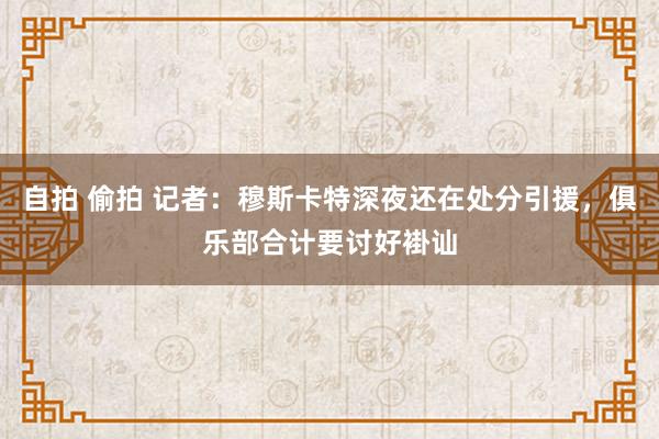 自拍 偷拍 记者：穆斯卡特深夜还在处分引援，俱乐部合计要讨好褂讪