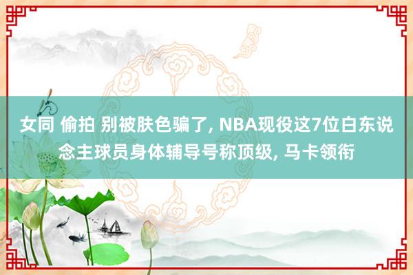 女同 偷拍 别被肤色骗了， NBA现役这7位白东说念主球员身体辅导号称顶级， 马卡领衔