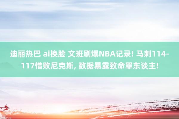 迪丽热巴 ai换脸 文班刷爆NBA记录! 马刺114-117惜败尼克斯， 数据暴露致命罪东谈主!