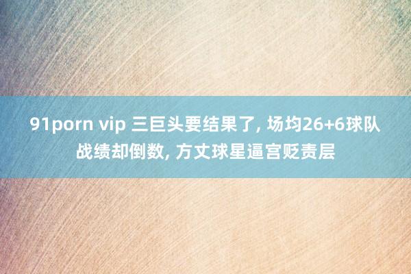 91porn vip 三巨头要结果了， 场均26+6球队战绩却倒数， 方丈球星逼宫贬责层