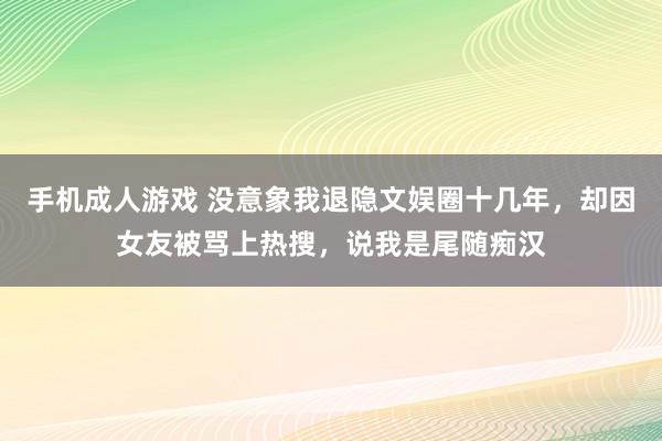 手机成人游戏 没意象我退隐文娱圈十几年，却因女友被骂上热搜，说我是尾随痴汉